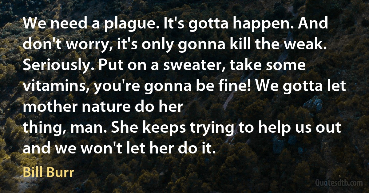 We need a plague. It's gotta happen. And don't worry, it's only gonna kill the weak. Seriously. Put on a sweater, take some vitamins, you're gonna be fine! We gotta let mother nature do her
thing, man. She keeps trying to help us out and we won't let her do it. (Bill Burr)