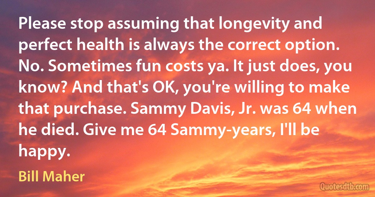 Please stop assuming that longevity and perfect health is always the correct option. No. Sometimes fun costs ya. It just does, you know? And that's OK, you're willing to make that purchase. Sammy Davis, Jr. was 64 when he died. Give me 64 Sammy-years, I'll be happy. (Bill Maher)