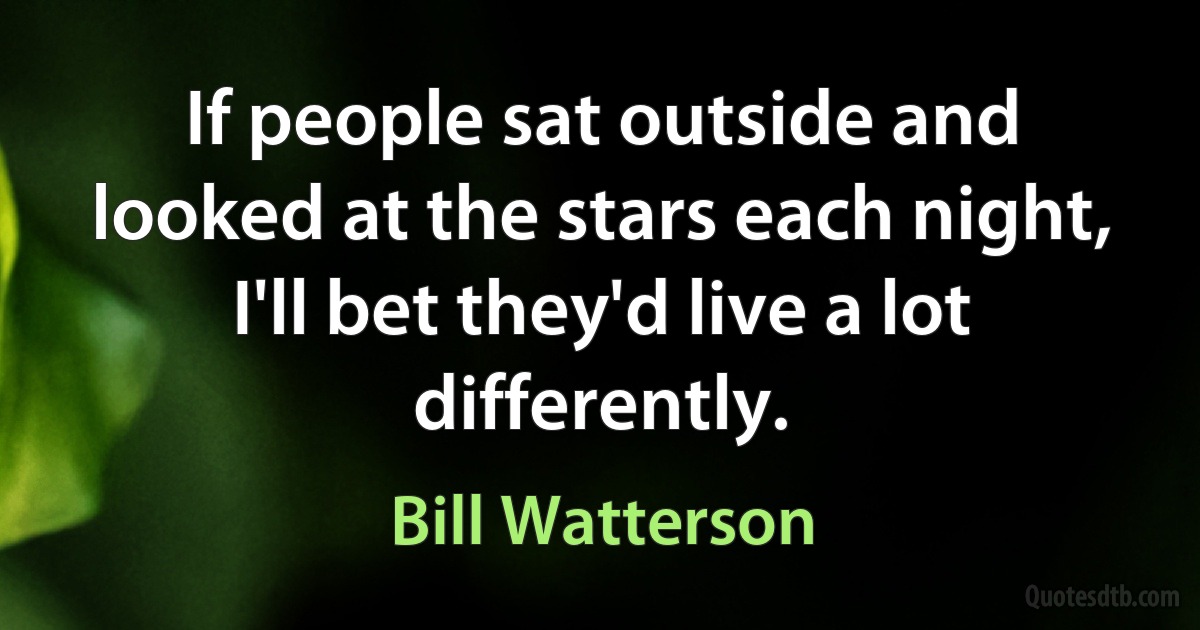 If people sat outside and looked at the stars each night, I'll bet they'd live a lot differently. (Bill Watterson)