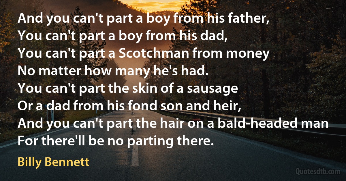 And you can't part a boy from his father,
You can't part a boy from his dad,
You can't part a Scotchman from money
No matter how many he's had.
You can't part the skin of a sausage
Or a dad from his fond son and heir,
And you can't part the hair on a bald-headed man
For there'll be no parting there. (Billy Bennett)