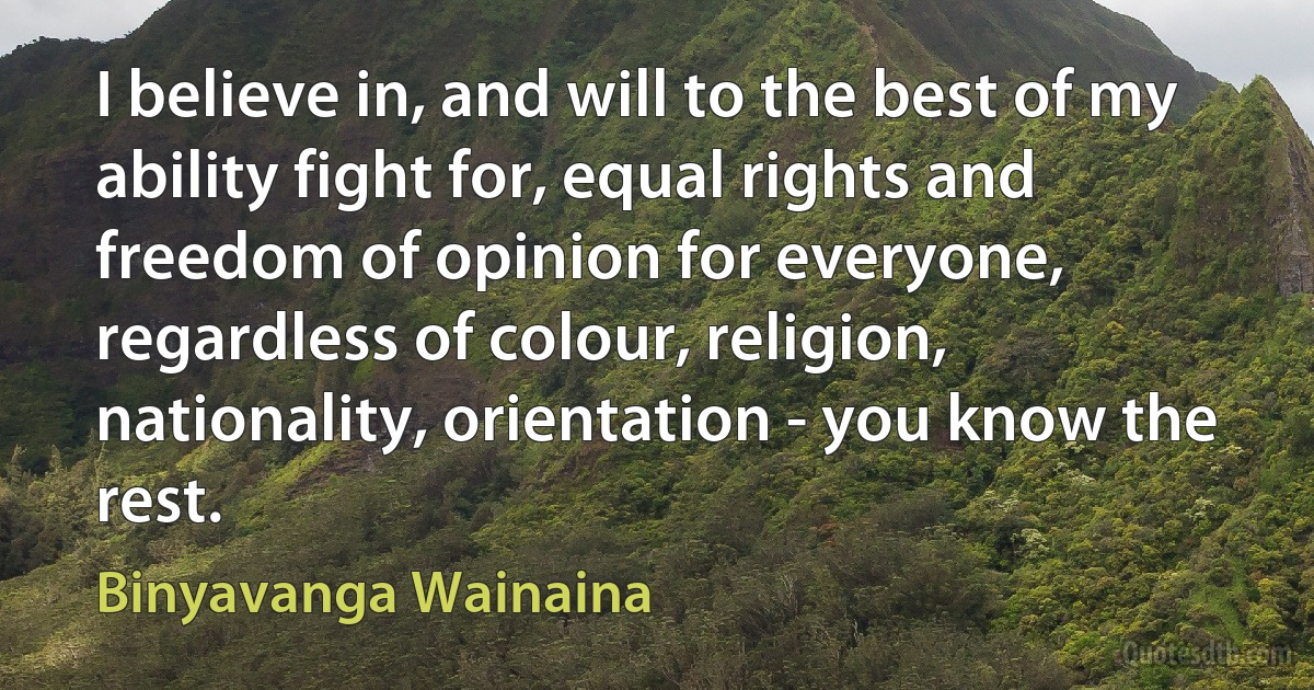 I believe in, and will to the best of my ability fight for, equal rights and freedom of opinion for everyone, regardless of colour, religion, nationality, orientation - you know the rest. (Binyavanga Wainaina)