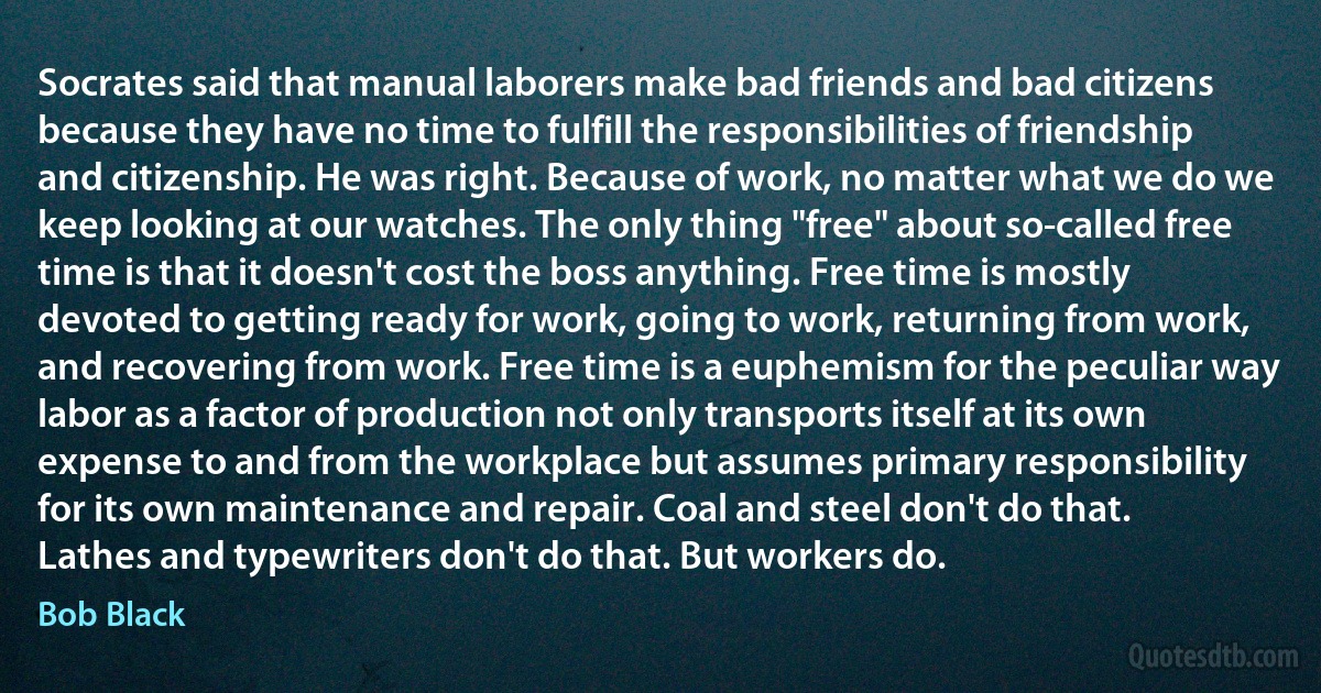 Socrates said that manual laborers make bad friends and bad citizens because they have no time to fulfill the responsibilities of friendship and citizenship. He was right. Because of work, no matter what we do we keep looking at our watches. The only thing "free" about so-called free time is that it doesn't cost the boss anything. Free time is mostly devoted to getting ready for work, going to work, returning from work, and recovering from work. Free time is a euphemism for the peculiar way labor as a factor of production not only transports itself at its own expense to and from the workplace but assumes primary responsibility for its own maintenance and repair. Coal and steel don't do that. Lathes and typewriters don't do that. But workers do. (Bob Black)