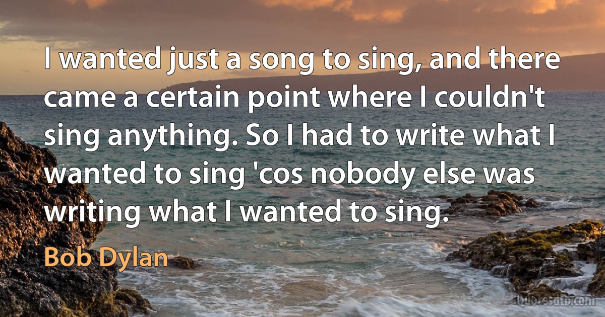 I wanted just a song to sing, and there came a certain point where I couldn't sing anything. So I had to write what I wanted to sing 'cos nobody else was writing what I wanted to sing. (Bob Dylan)