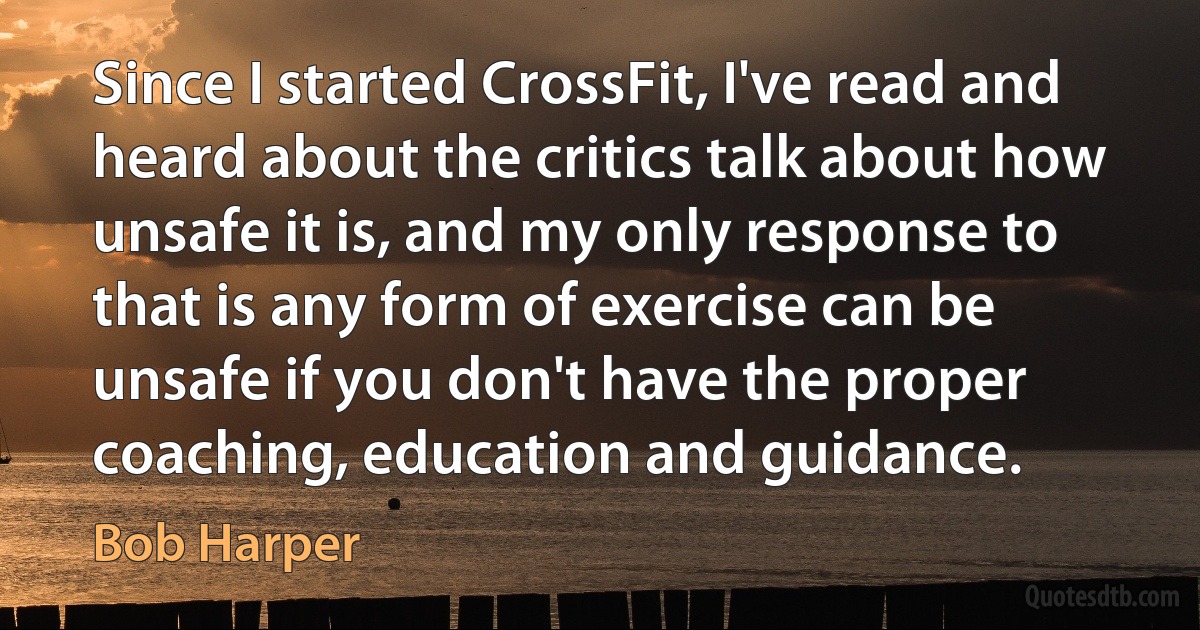 Since I started CrossFit, I've read and heard about the critics talk about how unsafe it is, and my only response to that is any form of exercise can be unsafe if you don't have the proper coaching, education and guidance. (Bob Harper)