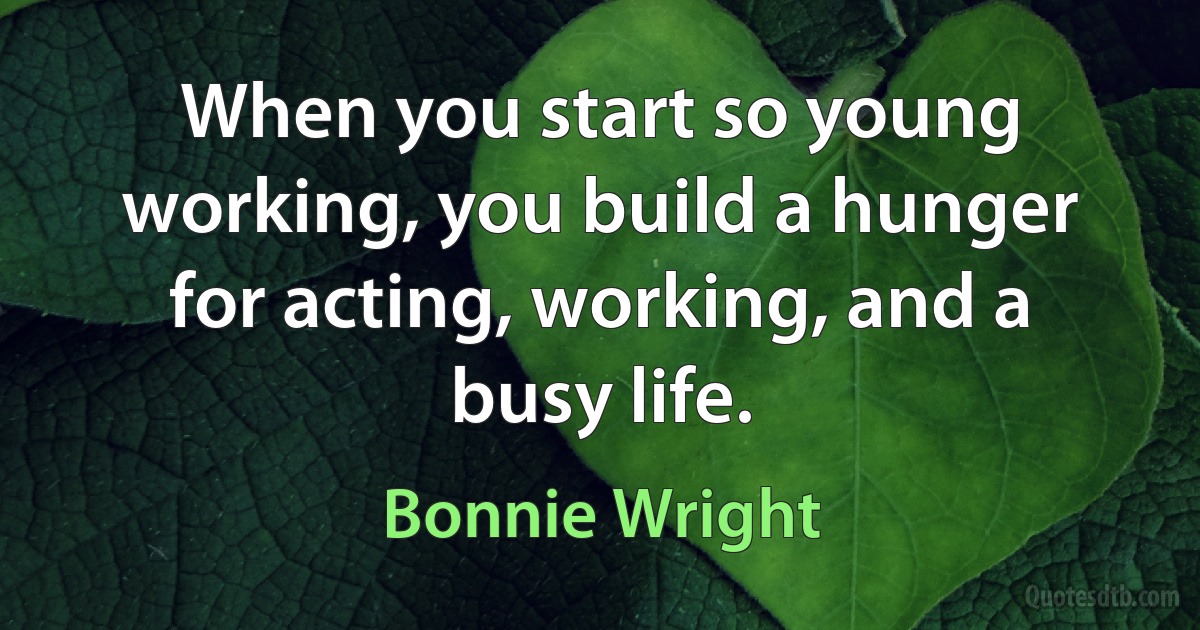 When you start so young working, you build a hunger for acting, working, and a busy life. (Bonnie Wright)