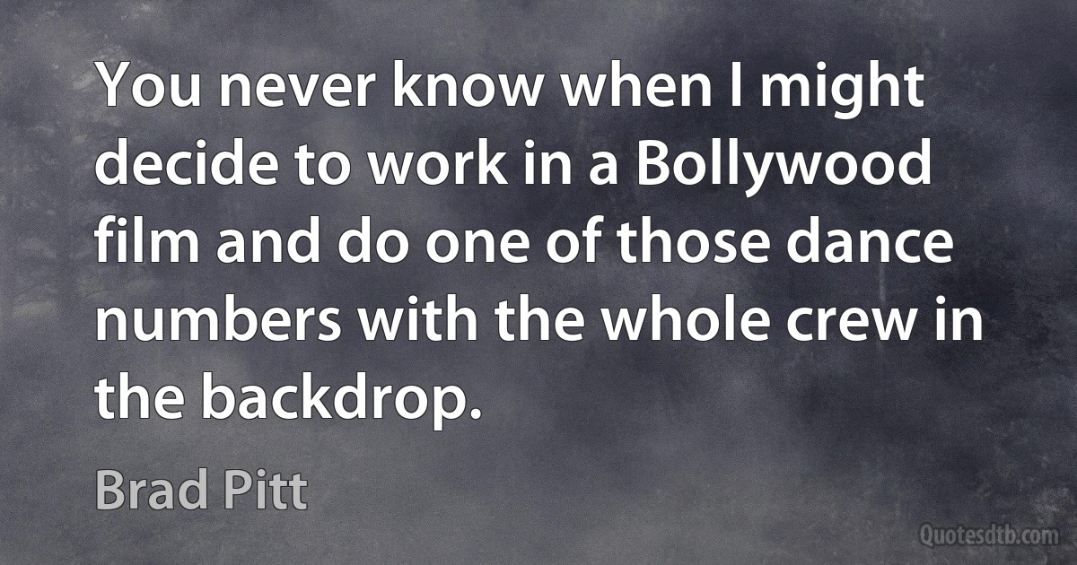 You never know when I might decide to work in a Bollywood film and do one of those dance numbers with the whole crew in the backdrop. (Brad Pitt)