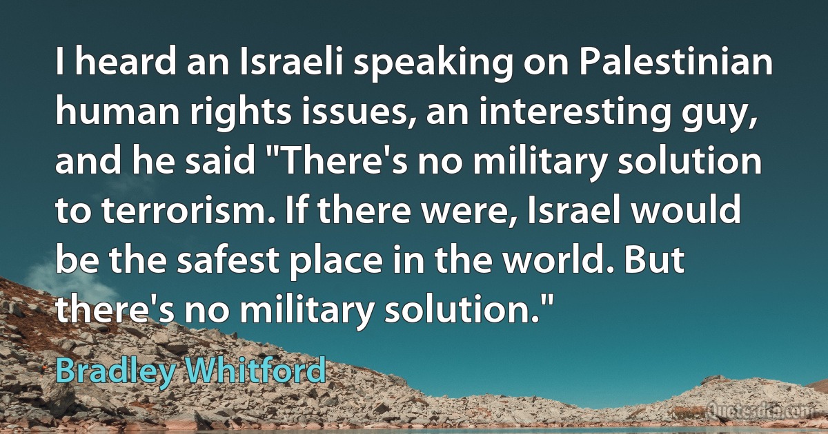 I heard an Israeli speaking on Palestinian human rights issues, an interesting guy, and he said "There's no military solution to terrorism. If there were, Israel would be the safest place in the world. But there's no military solution." (Bradley Whitford)