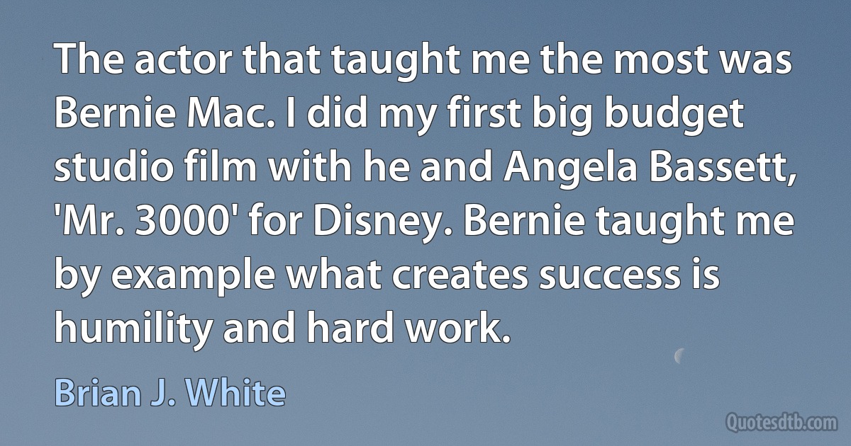 The actor that taught me the most was Bernie Mac. I did my first big budget studio film with he and Angela Bassett, 'Mr. 3000' for Disney. Bernie taught me by example what creates success is humility and hard work. (Brian J. White)