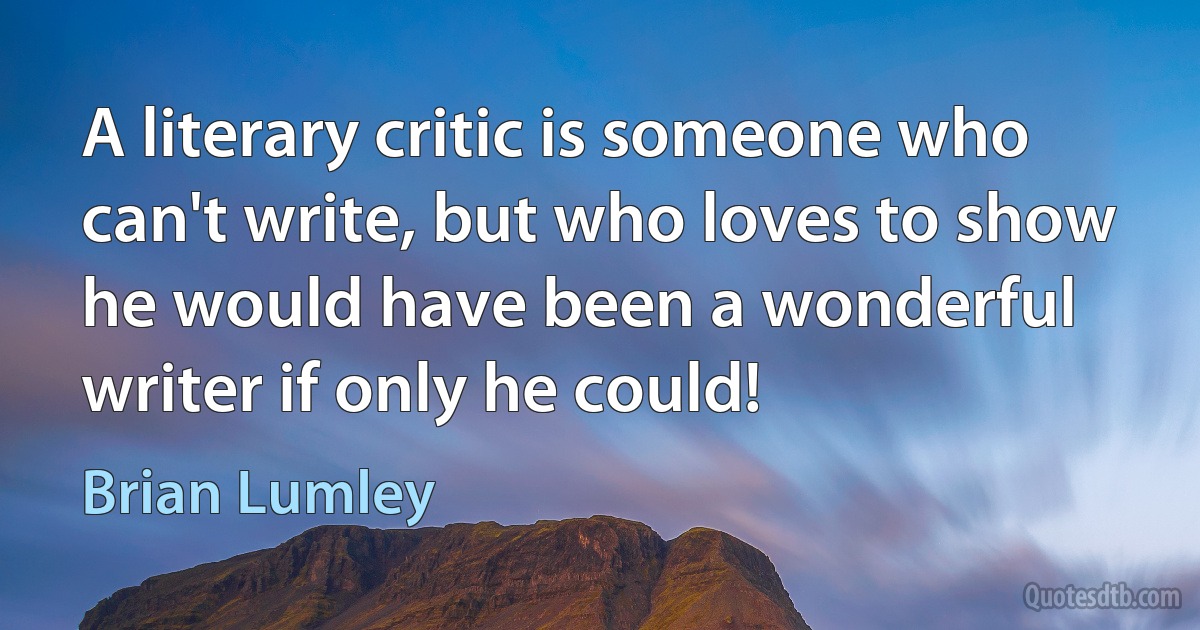 A literary critic is someone who can't write, but who loves to show he would have been a wonderful writer if only he could! (Brian Lumley)