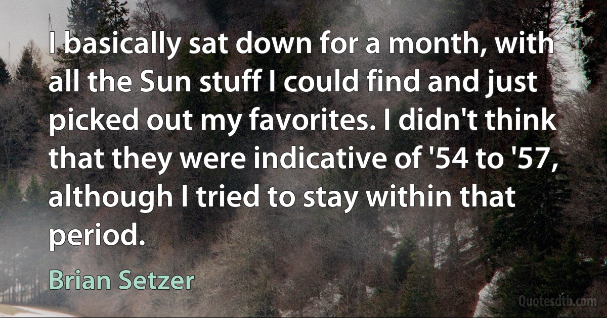 I basically sat down for a month, with all the Sun stuff I could find and just picked out my favorites. I didn't think that they were indicative of '54 to '57, although I tried to stay within that period. (Brian Setzer)