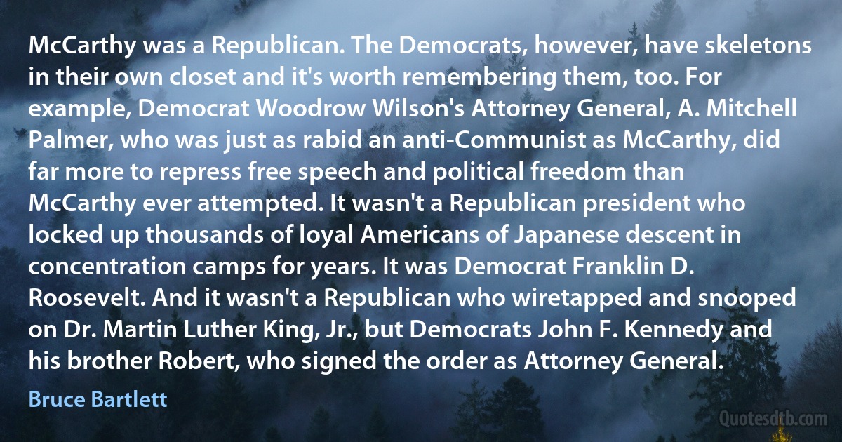 McCarthy was a Republican. The Democrats, however, have skeletons in their own closet and it's worth remembering them, too. For example, Democrat Woodrow Wilson's Attorney General, A. Mitchell Palmer, who was just as rabid an anti-Communist as McCarthy, did far more to repress free speech and political freedom than McCarthy ever attempted. It wasn't a Republican president who locked up thousands of loyal Americans of Japanese descent in concentration camps for years. It was Democrat Franklin D. Roosevelt. And it wasn't a Republican who wiretapped and snooped on Dr. Martin Luther King, Jr., but Democrats John F. Kennedy and his brother Robert, who signed the order as Attorney General. (Bruce Bartlett)