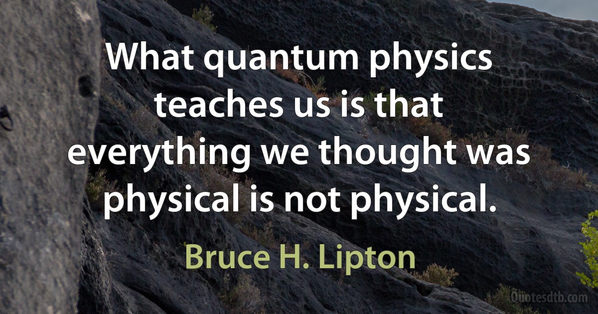 What quantum physics teaches us is that everything we thought was physical is not physical. (Bruce H. Lipton)