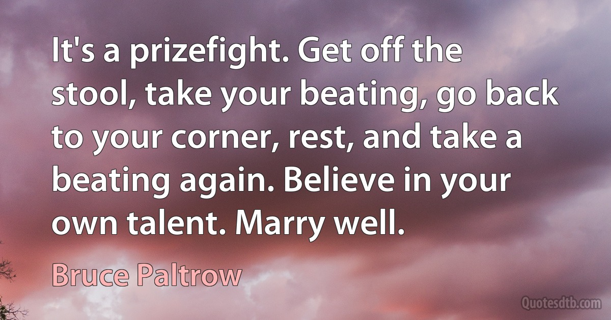 It's a prizefight. Get off the stool, take your beating, go back to your corner, rest, and take a beating again. Believe in your own talent. Marry well. (Bruce Paltrow)