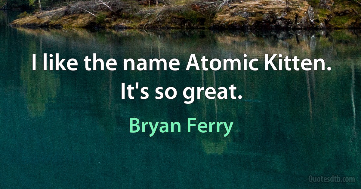 I like the name Atomic Kitten. It's so great. (Bryan Ferry)