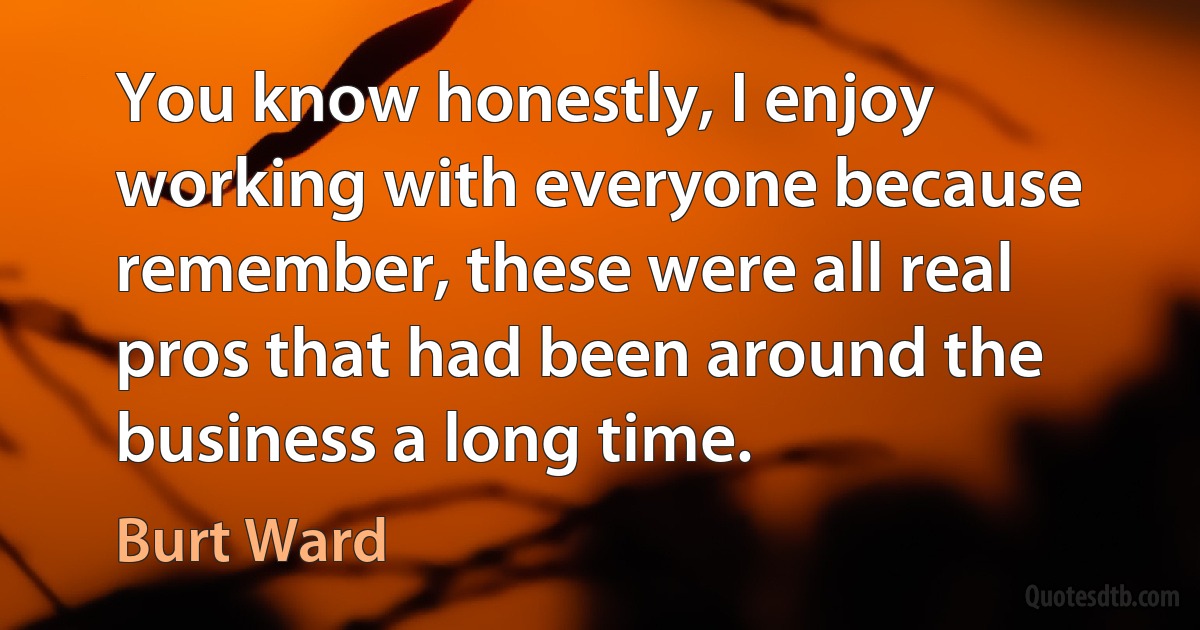 You know honestly, I enjoy working with everyone because remember, these were all real pros that had been around the business a long time. (Burt Ward)