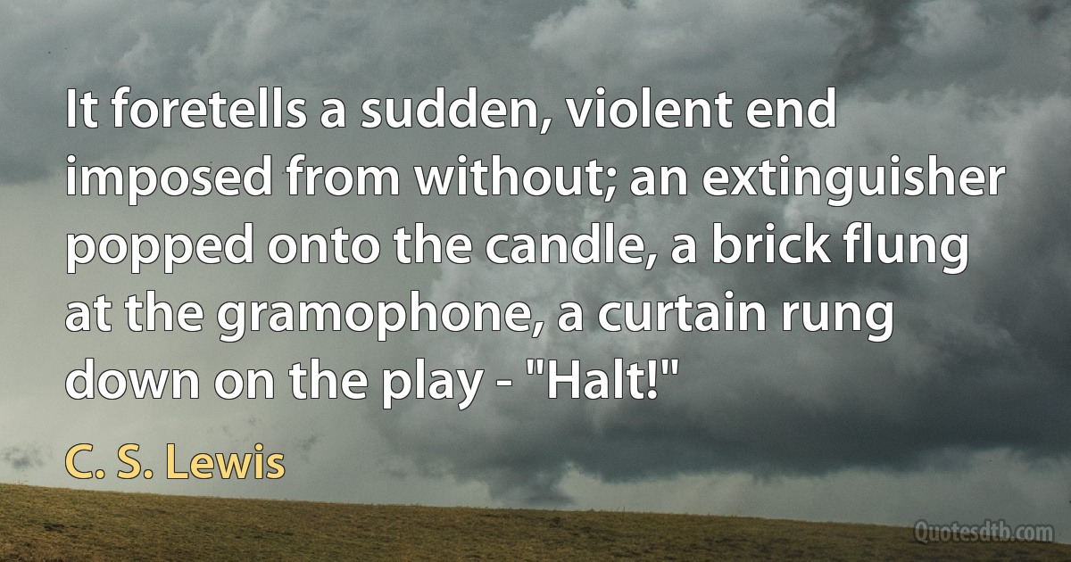 It foretells a sudden, violent end imposed from without; an extinguisher popped onto the candle, a brick flung at the gramophone, a curtain rung down on the play - "Halt!" (C. S. Lewis)