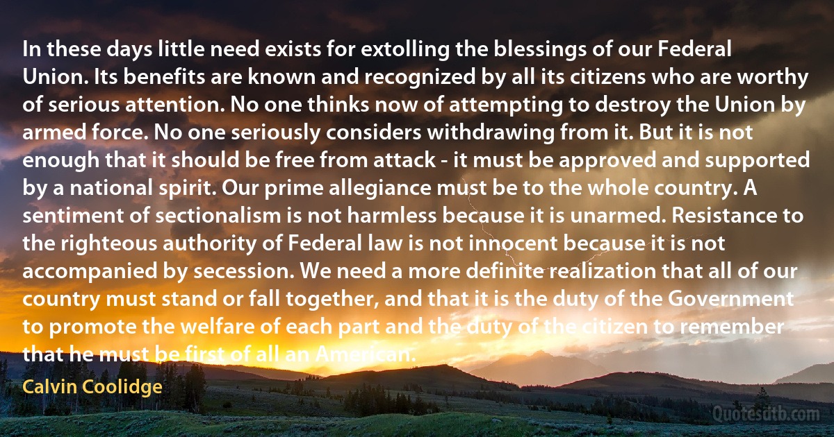 In these days little need exists for extolling the blessings of our Federal Union. Its benefits are known and recognized by all its citizens who are worthy of serious attention. No one thinks now of attempting to destroy the Union by armed force. No one seriously considers withdrawing from it. But it is not enough that it should be free from attack - it must be approved and supported by a national spirit. Our prime allegiance must be to the whole country. A sentiment of sectionalism is not harmless because it is unarmed. Resistance to the righteous authority of Federal law is not innocent because it is not accompanied by secession. We need a more definite realization that all of our country must stand or fall together, and that it is the duty of the Government to promote the welfare of each part and the duty of the citizen to remember that he must be first of all an American. (Calvin Coolidge)