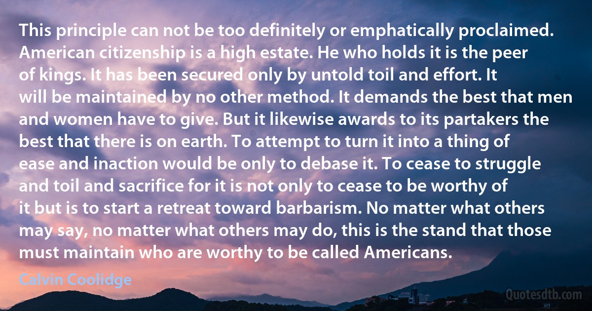 This principle can not be too definitely or emphatically proclaimed. American citizenship is a high estate. He who holds it is the peer of kings. It has been secured only by untold toil and effort. It will be maintained by no other method. It demands the best that men and women have to give. But it likewise awards to its partakers the best that there is on earth. To attempt to turn it into a thing of ease and inaction would be only to debase it. To cease to struggle and toil and sacrifice for it is not only to cease to be worthy of it but is to start a retreat toward barbarism. No matter what others may say, no matter what others may do, this is the stand that those must maintain who are worthy to be called Americans. (Calvin Coolidge)