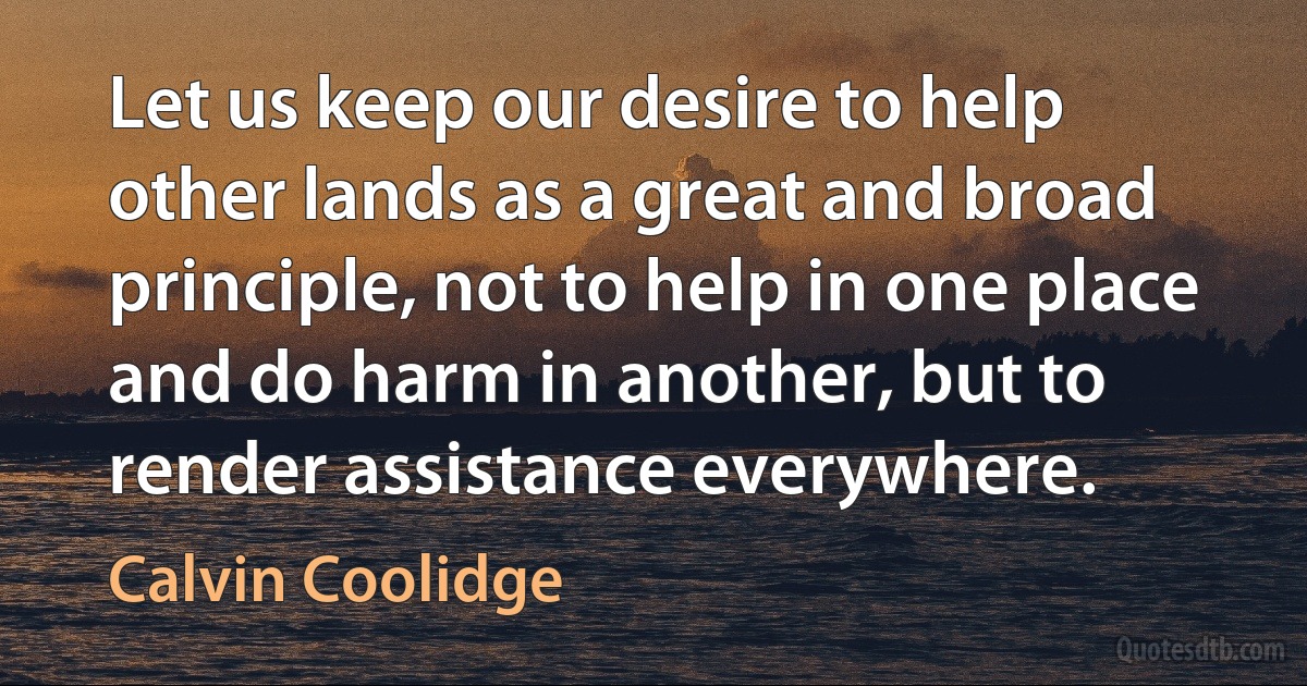 Let us keep our desire to help other lands as a great and broad principle, not to help in one place and do harm in another, but to render assistance everywhere. (Calvin Coolidge)