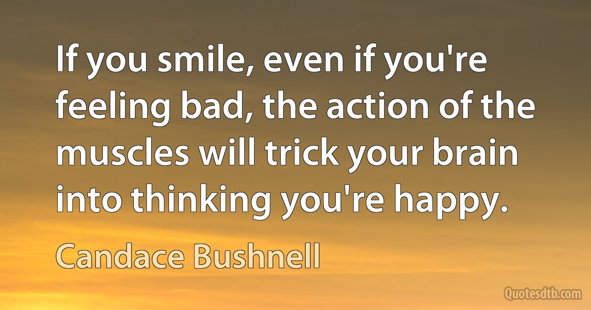 If you smile, even if you're feeling bad, the action of the muscles will trick your brain into thinking you're happy. (Candace Bushnell)