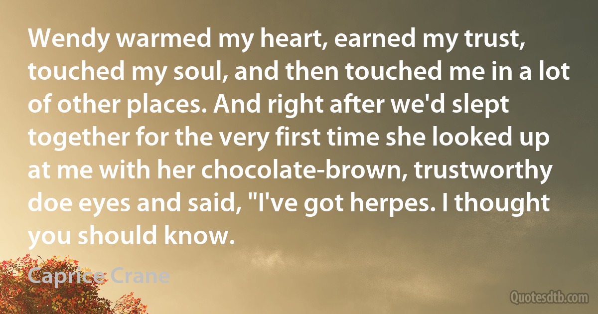 Wendy warmed my heart, earned my trust, touched my soul, and then touched me in a lot of other places. And right after we'd slept together for the very first time she looked up at me with her chocolate-brown, trustworthy doe eyes and said, "I've got herpes. I thought you should know. (Caprice Crane)