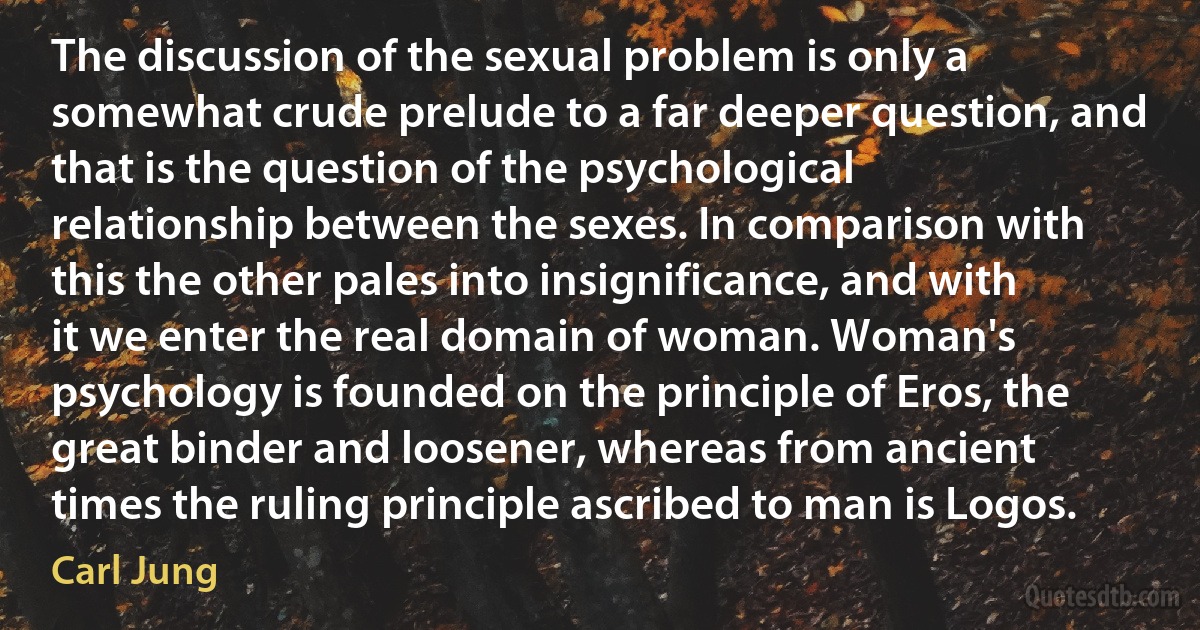 The discussion of the sexual problem is only a somewhat crude prelude to a far deeper question, and that is the question of the psychological relationship between the sexes. In comparison with this the other pales into insignificance, and with it we enter the real domain of woman. Woman's psychology is founded on the principle of Eros, the great binder and loosener, whereas from ancient times the ruling principle ascribed to man is Logos. (Carl Jung)