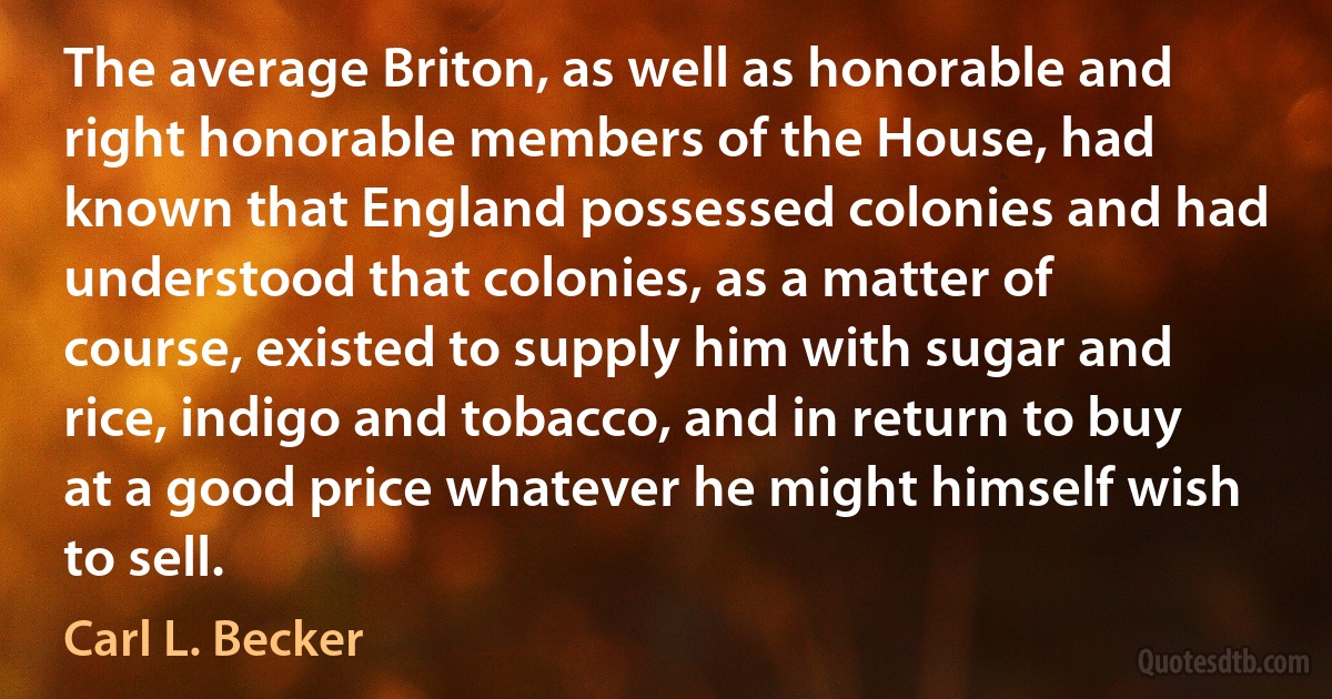 The average Briton, as well as honorable and right honorable members of the House, had known that England possessed colonies and had understood that colonies, as a matter of course, existed to supply him with sugar and rice, indigo and tobacco, and in return to buy at a good price whatever he might himself wish to sell. (Carl L. Becker)