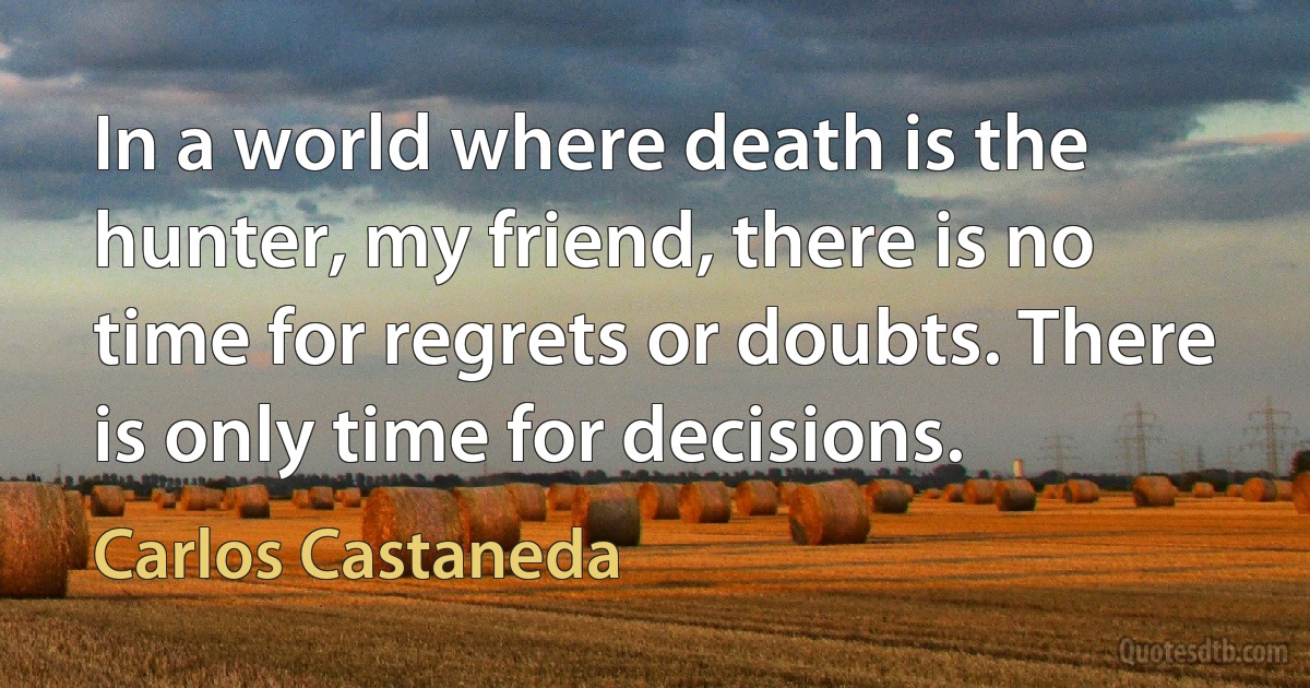 In a world where death is the hunter, my friend, there is no time for regrets or doubts. There is only time for decisions. (Carlos Castaneda)