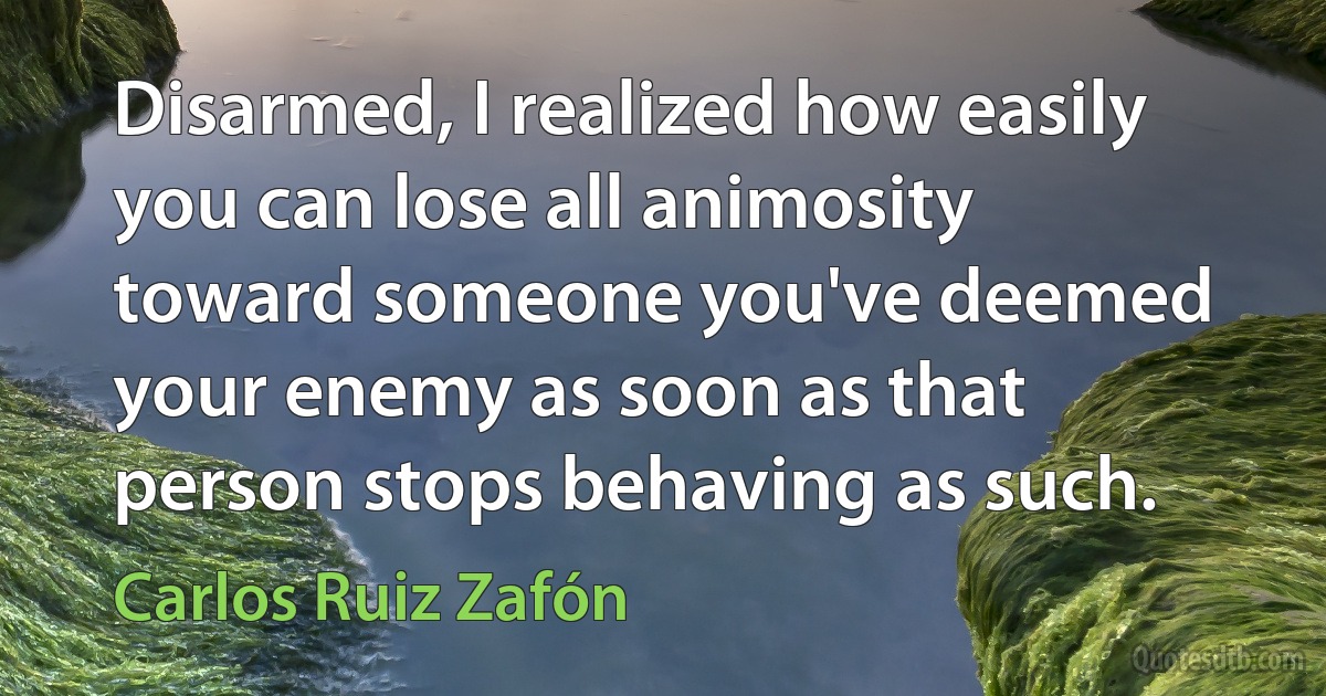 Disarmed, I realized how easily you can lose all animosity toward someone you've deemed your enemy as soon as that person stops behaving as such. (Carlos Ruiz Zafón)