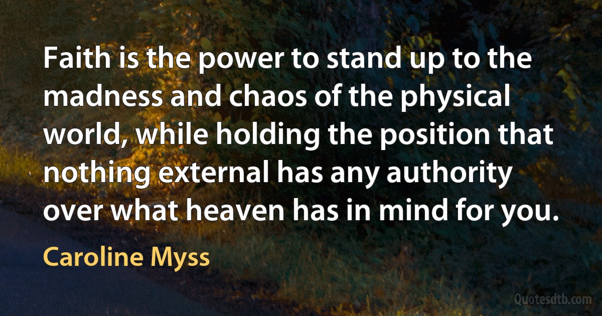 Faith is the power to stand up to the madness and chaos of the physical world, while holding the position that nothing external has any authority over what heaven has in mind for you. (Caroline Myss)