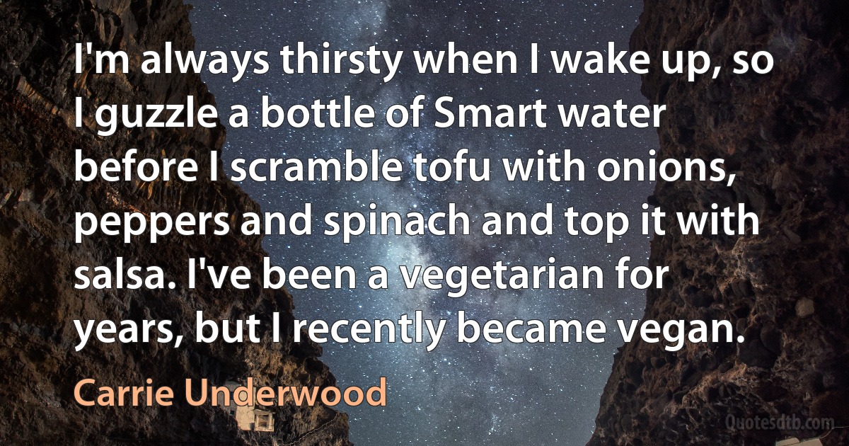 I'm always thirsty when I wake up, so I guzzle a bottle of Smart water before I scramble tofu with onions, peppers and spinach and top it with salsa. I've been a vegetarian for years, but I recently became vegan. (Carrie Underwood)