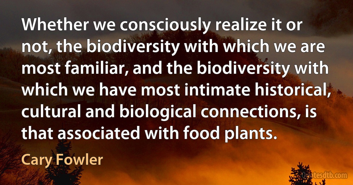 Whether we consciously realize it or not, the biodiversity with which we are most familiar, and the biodiversity with which we have most intimate historical, cultural and biological connections, is that associated with food plants. (Cary Fowler)