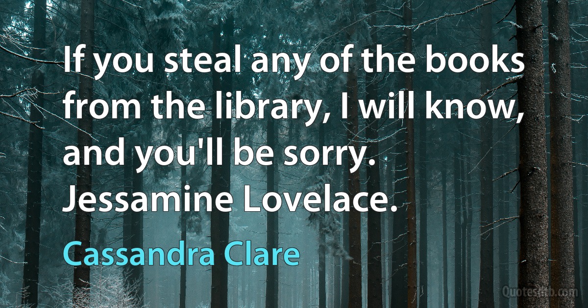 If you steal any of the books from the library, I will know, and you'll be sorry.
Jessamine Lovelace. (Cassandra Clare)