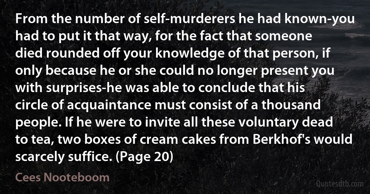 From the number of self-murderers he had known-you had to put it that way, for the fact that someone died rounded off your knowledge of that person, if only because he or she could no longer present you with surprises-he was able to conclude that his circle of acquaintance must consist of a thousand people. If he were to invite all these voluntary dead to tea, two boxes of cream cakes from Berkhof's would scarcely suffice. (Page 20) (Cees Nooteboom)