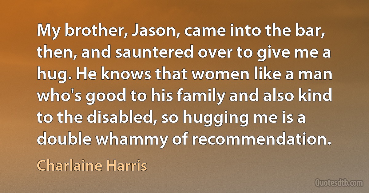 My brother, Jason, came into the bar, then, and sauntered over to give me a hug. He knows that women like a man who's good to his family and also kind to the disabled, so hugging me is a double whammy of recommendation. (Charlaine Harris)