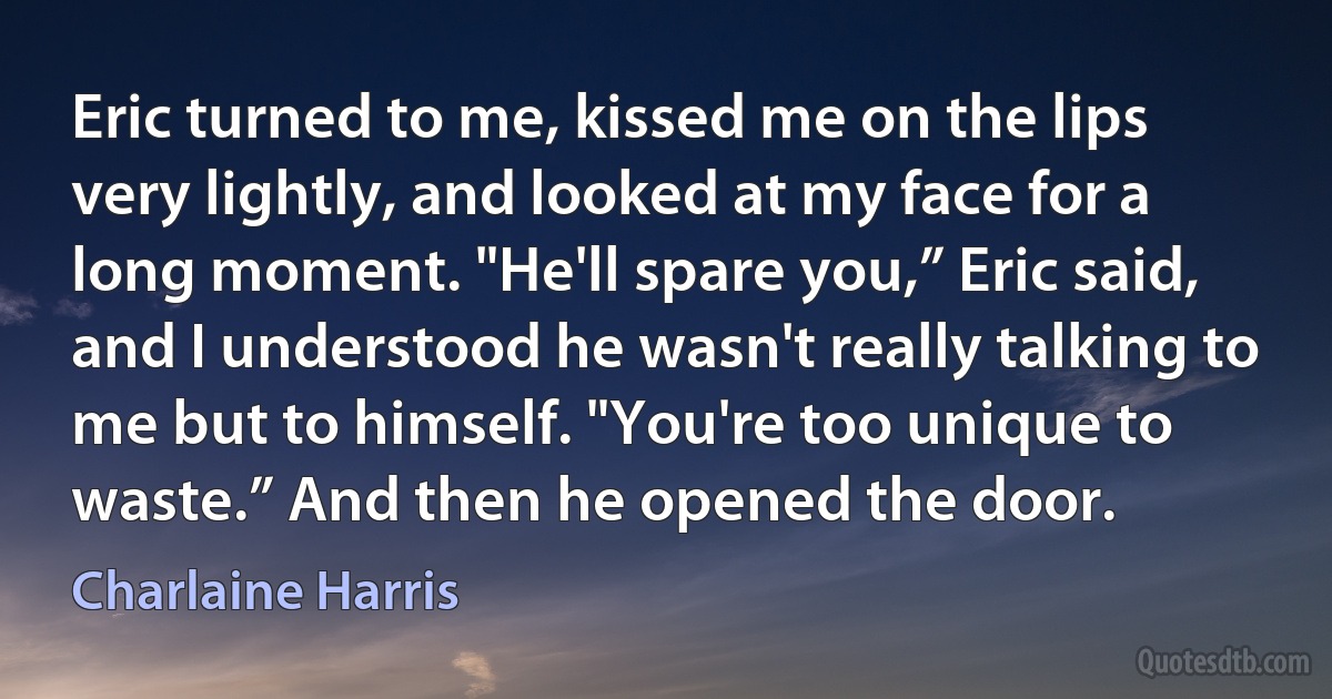 Eric turned to me, kissed me on the lips very lightly, and looked at my face for a long moment. "He'll spare you,” Eric said, and I understood he wasn't really talking to me but to himself. "You're too unique to waste.” And then he opened the door. (Charlaine Harris)