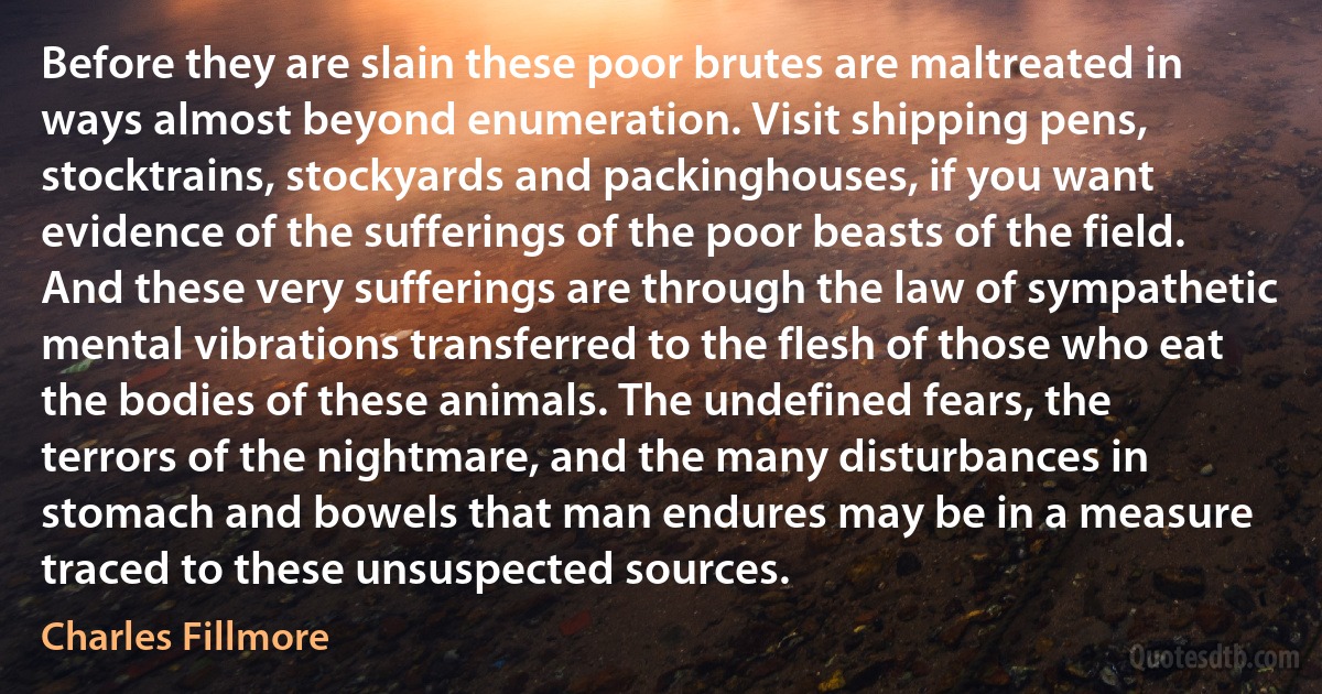 Before they are slain these poor brutes are maltreated in ways almost beyond enumeration. Visit shipping pens, stocktrains, stockyards and packinghouses, if you want evidence of the sufferings of the poor beasts of the field. And these very sufferings are through the law of sympathetic mental vibrations transferred to the flesh of those who eat the bodies of these animals. The undefined fears, the terrors of the nightmare, and the many disturbances in stomach and bowels that man endures may be in a measure traced to these unsuspected sources. (Charles Fillmore)