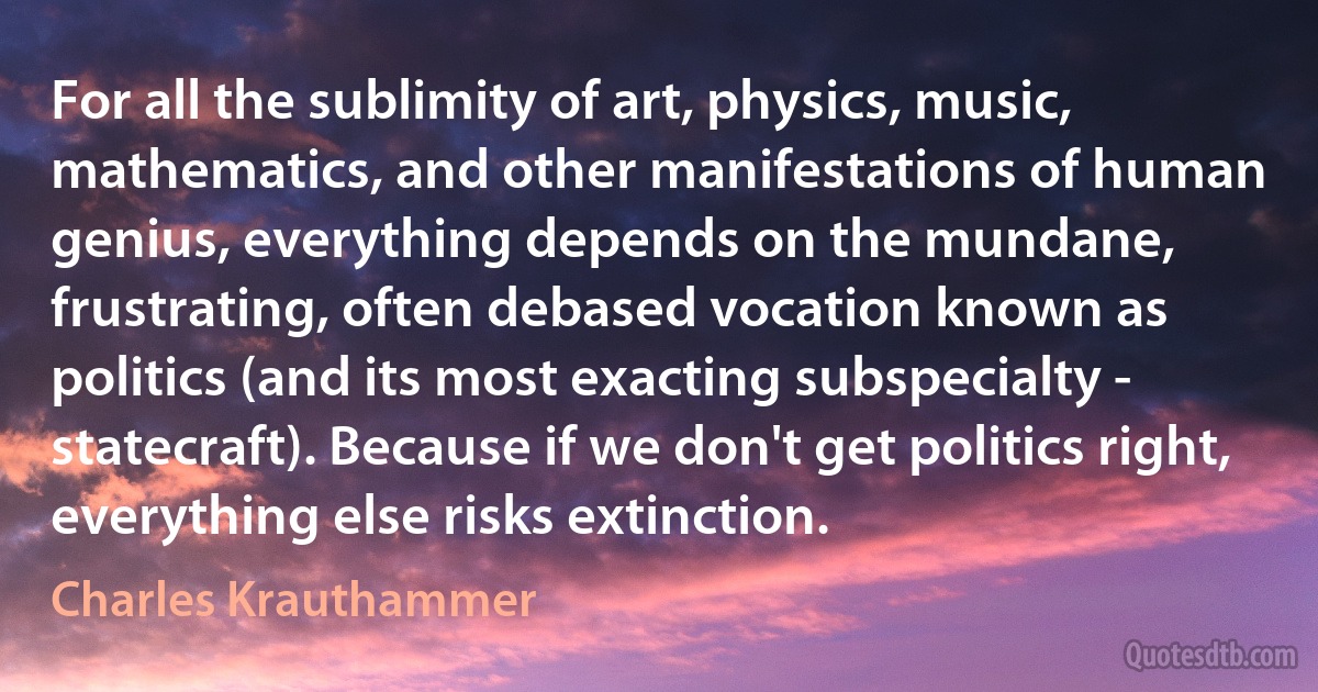 For all the sublimity of art, physics, music, mathematics, and other manifestations of human genius, everything depends on the mundane, frustrating, often debased vocation known as politics (and its most exacting subspecialty - statecraft). Because if we don't get politics right, everything else risks extinction. (Charles Krauthammer)