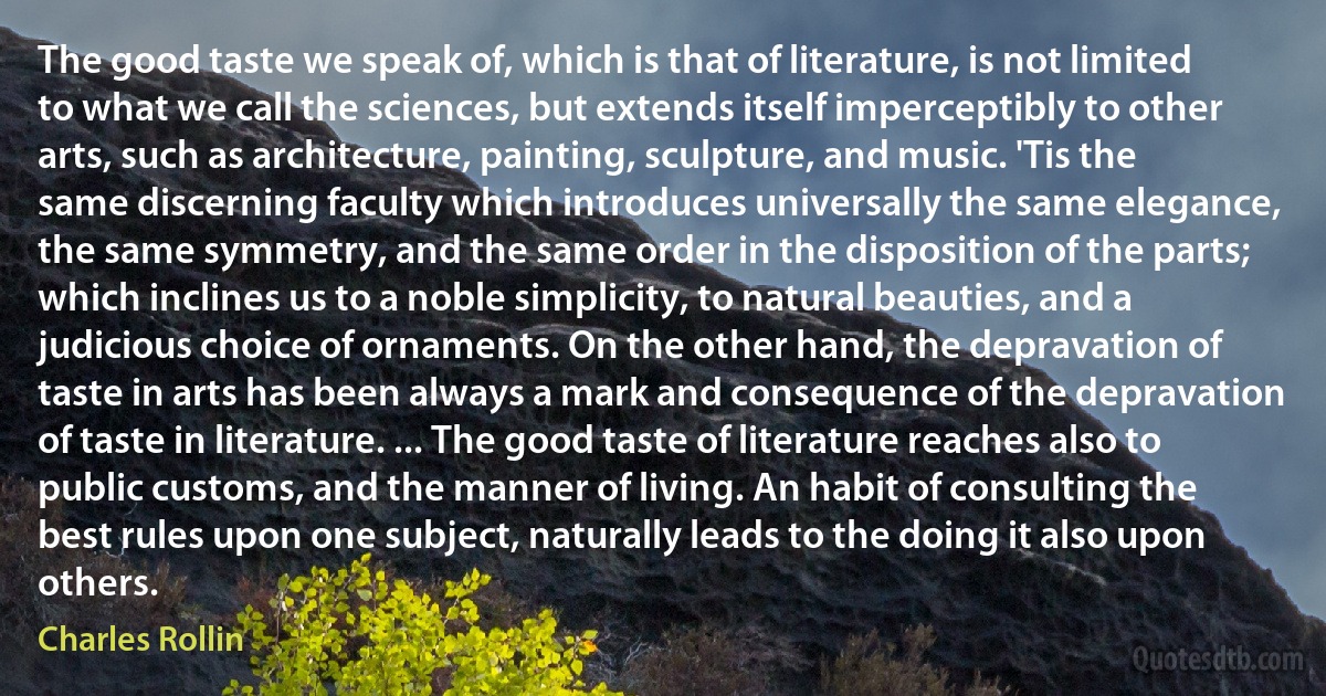 The good taste we speak of, which is that of literature, is not limited to what we call the sciences, but extends itself imperceptibly to other arts, such as architecture, painting, sculpture, and music. 'Tis the same discerning faculty which introduces universally the same elegance, the same symmetry, and the same order in the disposition of the parts; which inclines us to a noble simplicity, to natural beauties, and a judicious choice of ornaments. On the other hand, the depravation of taste in arts has been always a mark and consequence of the depravation of taste in literature. ... The good taste of literature reaches also to public customs, and the manner of living. An habit of consulting the best rules upon one subject, naturally leads to the doing it also upon others. (Charles Rollin)