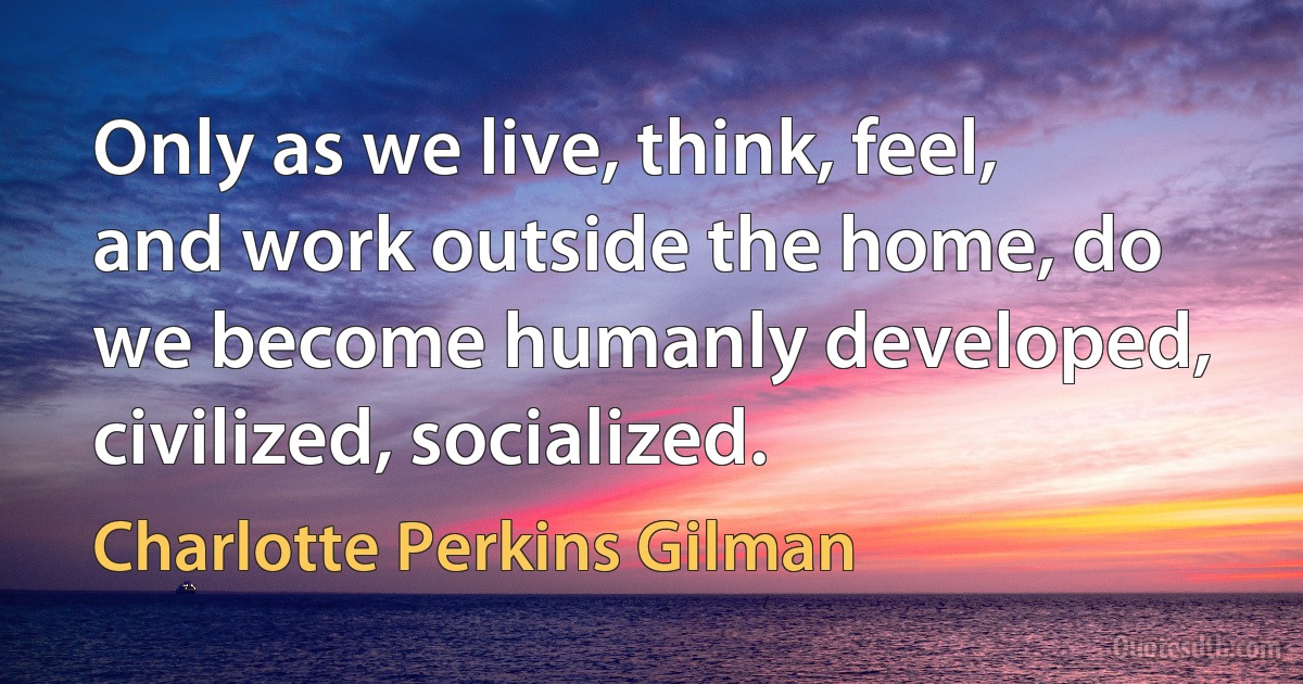 Only as we live, think, feel, and work outside the home, do we become humanly developed, civilized, socialized. (Charlotte Perkins Gilman)