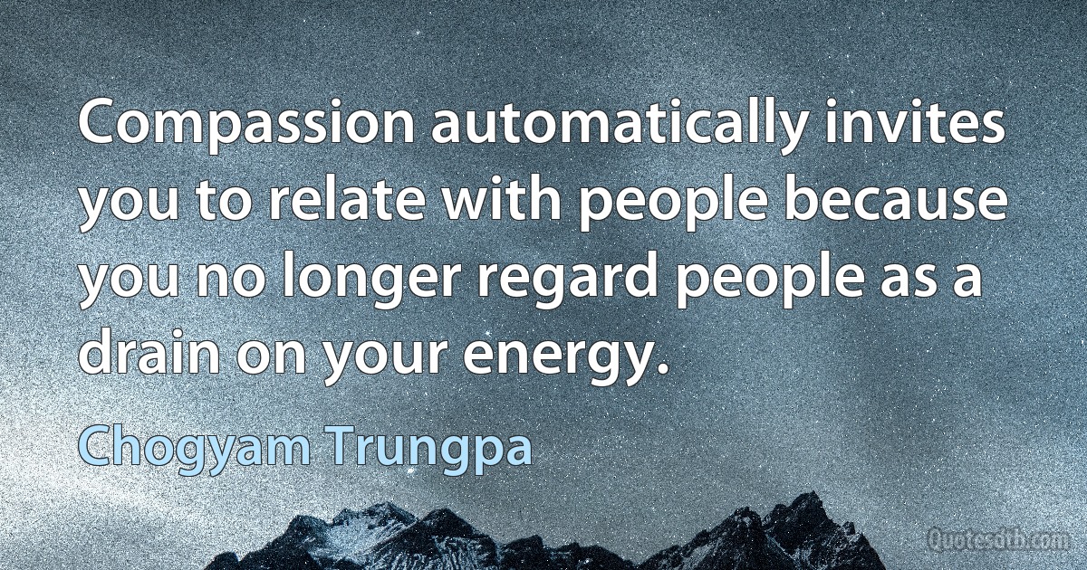 Compassion automatically invites you to relate with people because you no longer regard people as a drain on your energy. (Chogyam Trungpa)