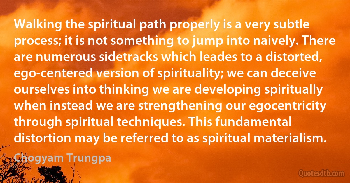 Walking the spiritual path properly is a very subtle process; it is not something to jump into naively. There are numerous sidetracks which leades to a distorted, ego-centered version of spirituality; we can deceive ourselves into thinking we are developing spiritually when instead we are strengthening our egocentricity through spiritual techniques. This fundamental distortion may be referred to as spiritual materialism. (Chogyam Trungpa)