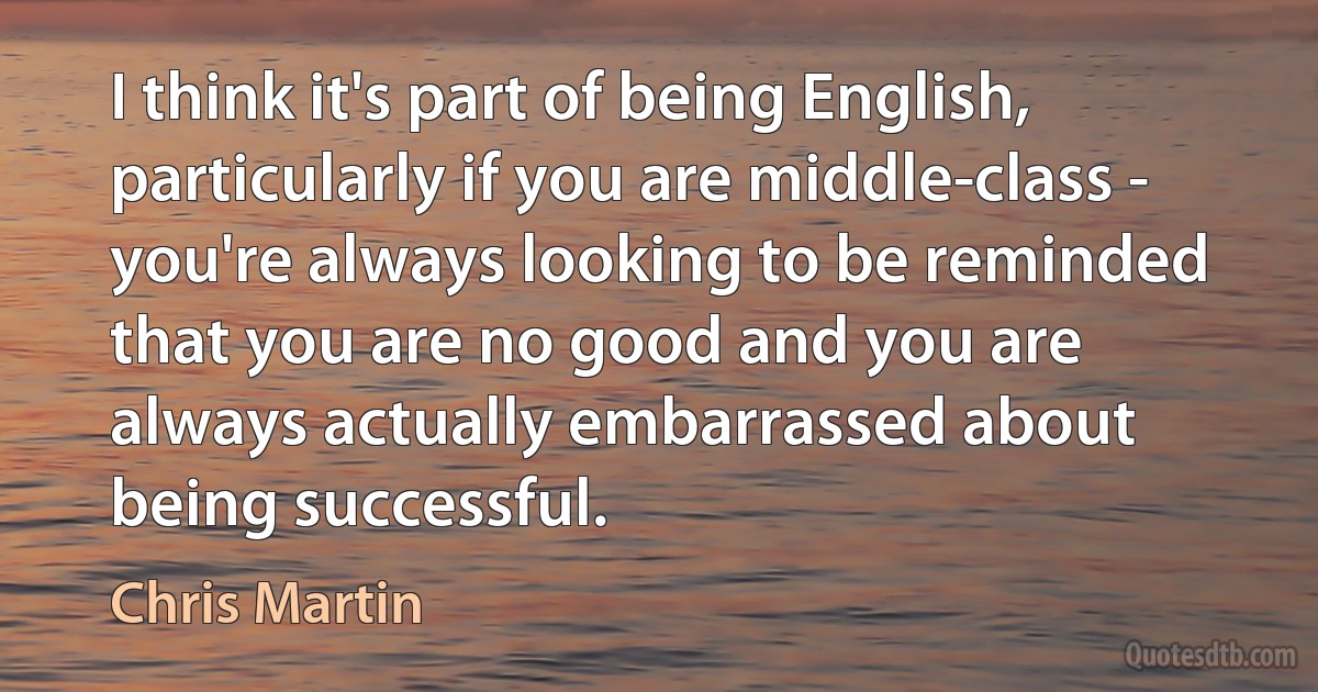 I think it's part of being English, particularly if you are middle-class - you're always looking to be reminded that you are no good and you are always actually embarrassed about being successful. (Chris Martin)