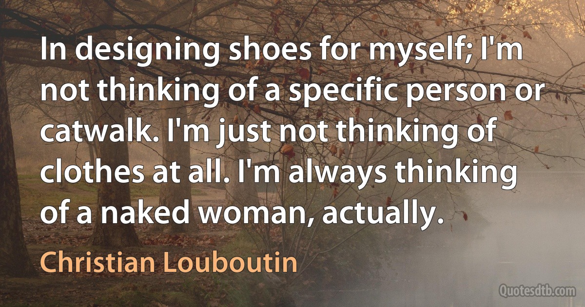 In designing shoes for myself; I'm not thinking of a specific person or catwalk. I'm just not thinking of clothes at all. I'm always thinking of a naked woman, actually. (Christian Louboutin)