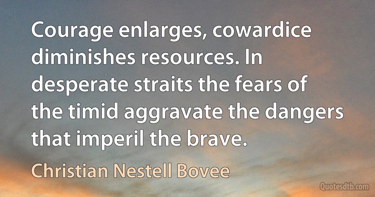 Courage enlarges, cowardice diminishes resources. In desperate straits the fears of the timid aggravate the dangers that imperil the brave. (Christian Nestell Bovee)