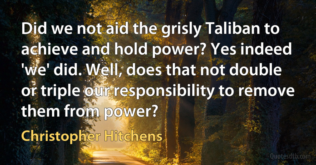 Did we not aid the grisly Taliban to achieve and hold power? Yes indeed 'we' did. Well, does that not double or triple our responsibility to remove them from power? (Christopher Hitchens)