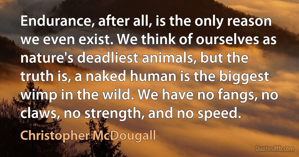 Endurance, after all, is the only reason we even exist. We think of ourselves as nature's deadliest animals, but the truth is, a naked human is the biggest wimp in the wild. We have no fangs, no claws, no strength, and no speed. (Christopher McDougall)