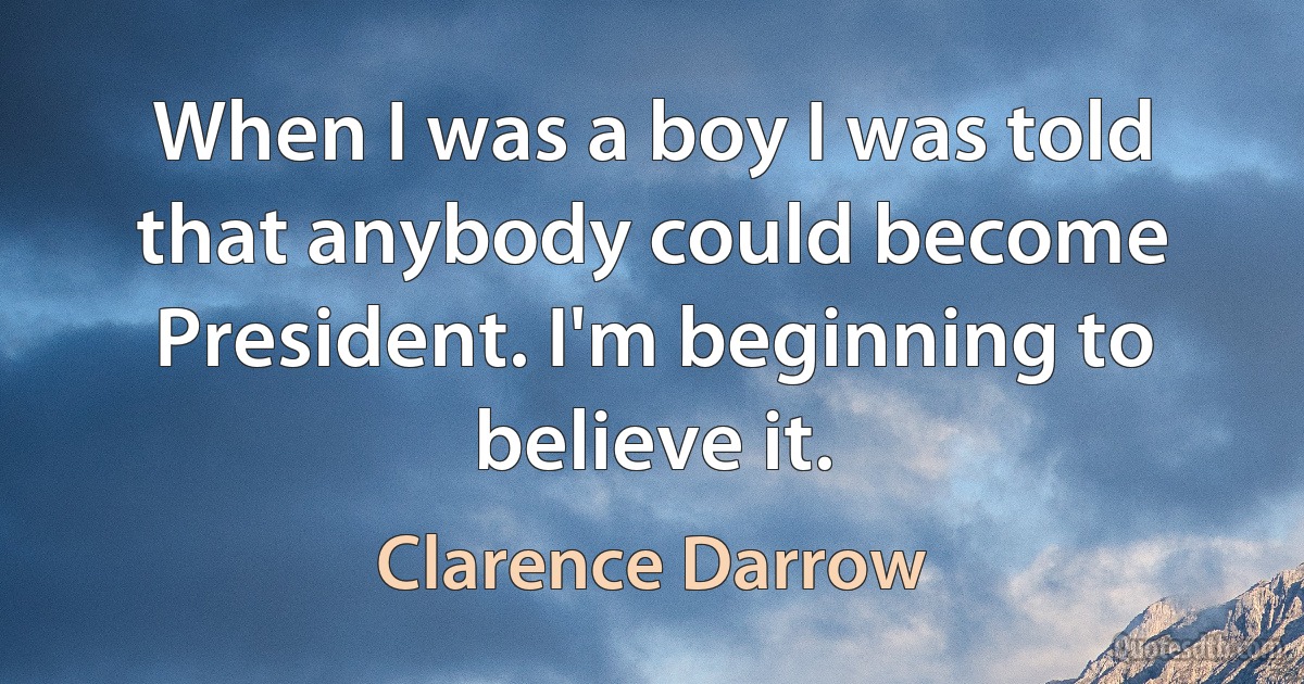 When I was a boy I was told that anybody could become President. I'm beginning to believe it. (Clarence Darrow)