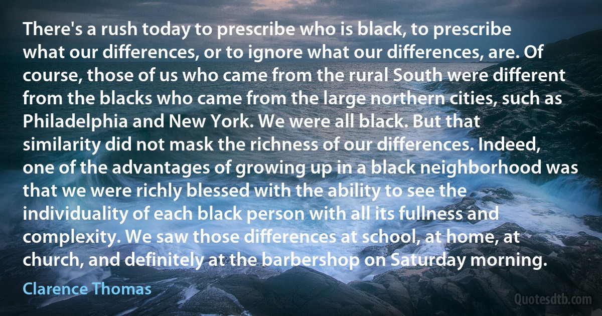 There's a rush today to prescribe who is black, to prescribe what our differences, or to ignore what our differences, are. Of course, those of us who came from the rural South were different from the blacks who came from the large northern cities, such as Philadelphia and New York. We were all black. But that similarity did not mask the richness of our differences. Indeed, one of the advantages of growing up in a black neighborhood was that we were richly blessed with the ability to see the individuality of each black person with all its fullness and complexity. We saw those differences at school, at home, at church, and definitely at the barbershop on Saturday morning. (Clarence Thomas)