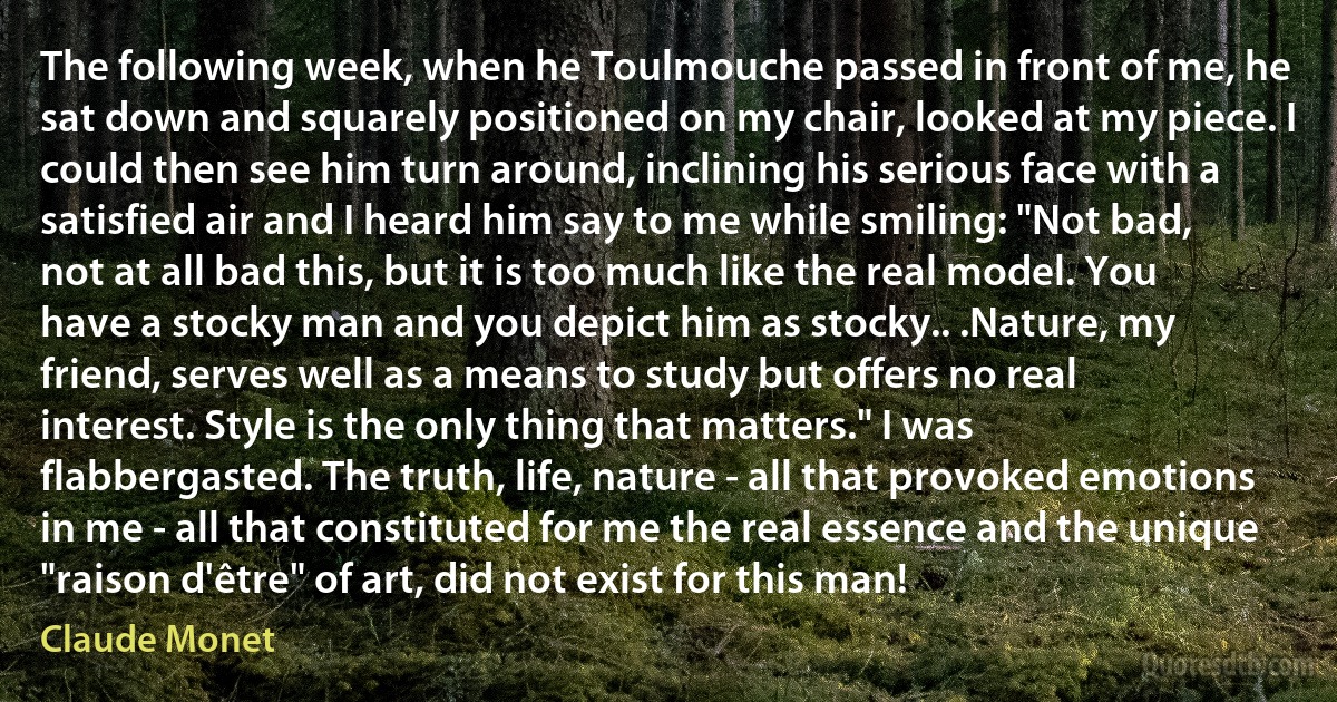 The following week, when he Toulmouche passed in front of me, he sat down and squarely positioned on my chair, looked at my piece. I could then see him turn around, inclining his serious face with a satisfied air and I heard him say to me while smiling: "Not bad, not at all bad this, but it is too much like the real model. You have a stocky man and you depict him as stocky.. .Nature, my friend, serves well as a means to study but offers no real interest. Style is the only thing that matters." I was flabbergasted. The truth, life, nature - all that provoked emotions in me - all that constituted for me the real essence and the unique "raison d'être" of art, did not exist for this man! (Claude Monet)